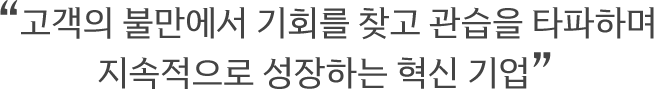 경영이념 : 고객의 불만에서 기회를 찾고 관습을 타파하며 지속적으로 성장하는 혁신기업